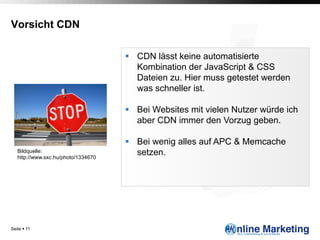 Vorsicht CDN

                                     §  CDN lässt keine automatisierte
                                         Kombination der JavaScript & CSS
                                         Dateien zu. Hier muss getestet werden
                                         was schneller ist.

                                     §  Bei Websites mit vielen Nutzer würde ich
                                         aber CDN immer den Vorzug geben.

                                     §  Bei wenig alles auf APC & Memcache
   Bildquelle:
   http://www.sxc.hu/photo/1334670
                                         setzen.




Seite § 11
 