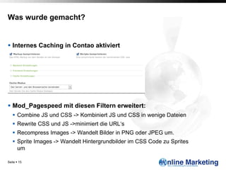 Was wurde gemacht?


§  Internes Caching in Contao aktiviert




§  Mod_Pagespeed mit diesen Filtern erweitert:
   §  Combine JS und CSS -> Kombiniert JS und CSS in wenige Dateien
   §  Rewrite CSS und JS ->minimiert die URL‘s
   §  Recompress Images -> Wandelt Bilder in PNG oder JPEG um.
   §  Sprite Images -> Wandelt Hintergrundbilder im CSS Code zu Sprites
       um

Seite § 15
 