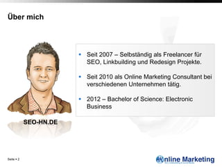 Über mich




                         §  Seit 2007 – Selbständig als Freelancer für
                             SEO, Linkbuilding und Redesign Projekte.

                         §  Seit 2010 als Online Marketing Consultant bei
                             verschiedenen Unternehmen tätig.

                         §  2012 – Bachelor of Science: Electronic
                             Business

             SEO-HN.DE




Seite § 2
 