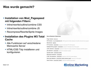 Was wurde gemacht?


§  Installation von Mod_Pagespeed
    mit folgenden Filtern:
   §  Inline/rewrite/outline/combine CSS
   §  Inline/rewrite/outline/combine JS
   §  Recompress/Rewrite/Sprite Images

§  Installation des Plugins W3 Total
    Cache
   §  Alle Funktionen auf verschiedene
       Memcache Server
   §  HTML/CSS Tidy installieren und
       konfigurieren




Seite § 23
 