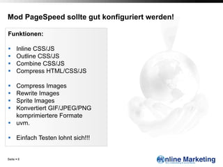 Mod PageSpeed sollte gut konfiguriert werden!

Funktionen:

§     Inline CSS/JS
§     Outline CSS/JS
§     Combine CSS/JS
§     Compress HTML/CSS/JS

§  Compress Images
§  Rewrite Images
§  Sprite Images
§  Konvertiert GIF/JPEG/PNG
    komprimiertere Formate
§  uvm.

§  Einfach Testen lohnt sich!!!


Seite § 6
 