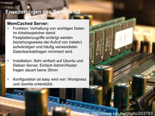 Erweiterungen des Servers 1/2

  MemCached Server:
  §  Funktion: Vorhaltung von wichtigen Daten
      im Arbeitsspeicher damit
      Festplattenzugriffe erübrigt werden
      beziehungsweise der Aufruf von (relativ)
      aufwändigen und häufig verwendeten
      Datenbankabfragen minimiert wird.

  §  Installation: Sehr einfach auf Ubuntu und
      Debian Server. Einfach Admin/Hoster
      fragen dauert keine 30min

  §  Konfiguration ist easy wird von: Wordpress
      und Joomla unterstützt.




Seite § 7
                                       Bildquelle: http://www.sxc.hu/photo/203793
 