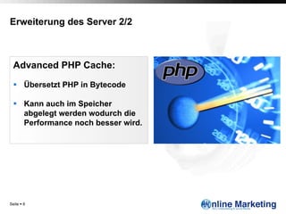Erweiterung des Server 2/2



  Advanced PHP Cache:

  §  Übersetzt PHP in Bytecode

  §  Kann auch im Speicher
      abgelegt werden wodurch die
      Performance noch besser wird.




Seite § 8
 