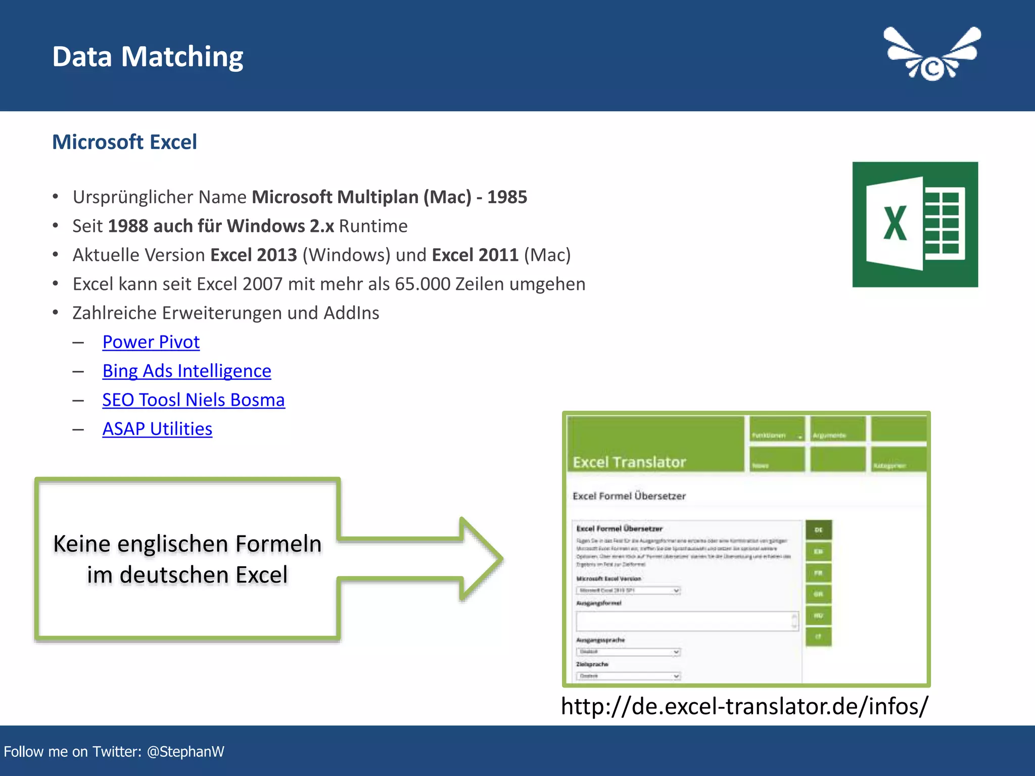 15
Follow me on Twitter: @StephanW
Data Matching
• Ursprünglicher Name Microsoft Multiplan (Mac) - 1985
• Seit 1988 auch für Windows 2.x Runtime
• Aktuelle Version Excel 2013 (Windows) und Excel 2011 (Mac)
• Excel kann seit Excel 2007 mit mehr als 65.000 Zeilen umgehen
• Zahlreiche Erweiterungen und AddIns
– Power Pivot
– Bing Ads Intelligence
– SEO Toosl Niels Bosma
– ASAP Utilities
Microsoft Excel
http://de.excel-translator.de/infos/
Keine englischen Formeln
im deutschen Excel
 