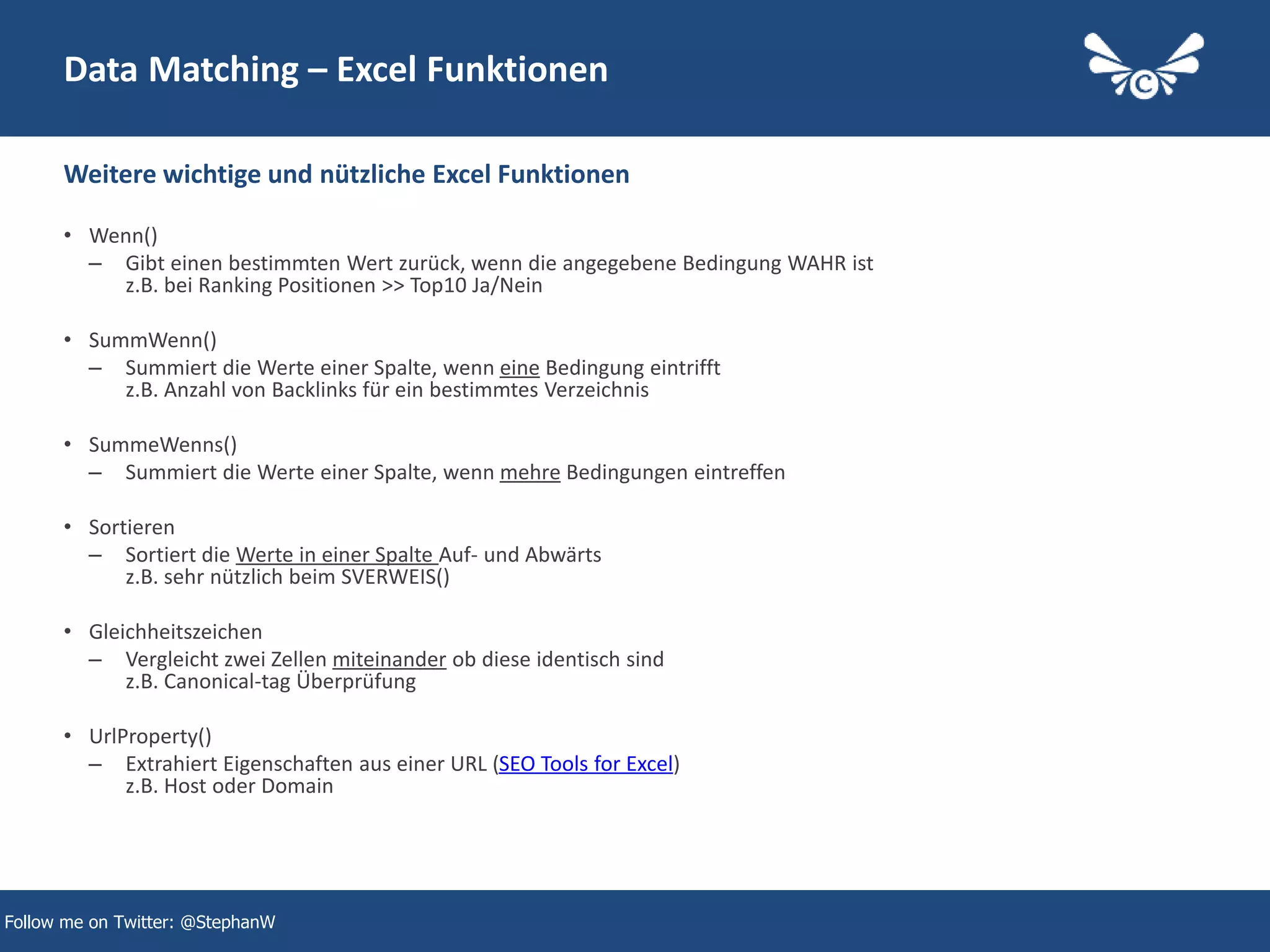 16
Data Matching – Excel Funktionen
• Wenn()
– Gibt einen bestimmten Wert zurück, wenn die angegebene Bedingung WAHR ist
z.B. bei Ranking Positionen >> Top10 Ja/Nein
• SummWenn()
– Summiert die Werte einer Spalte, wenn eine Bedingung eintrifft
z.B. Anzahl von Backlinks für ein bestimmtes Verzeichnis
• SummeWenns()
– Summiert die Werte einer Spalte, wenn mehre Bedingungen eintreffen
• Sortieren
– Sortiert die Werte in einer Spalte Auf- und Abwärts
z.B. sehr nützlich beim SVERWEIS()
• Gleichheitszeichen
– Vergleicht zwei Zellen miteinander ob diese identisch sind
z.B. Canonical-tag Überprüfung
• UrlProperty()
– Extrahiert Eigenschaften aus einer URL (SEO Tools for Excel)
z.B. Host oder Domain
Weitere wichtige und nützliche Excel Funktionen
Follow me on Twitter: @StephanW
 