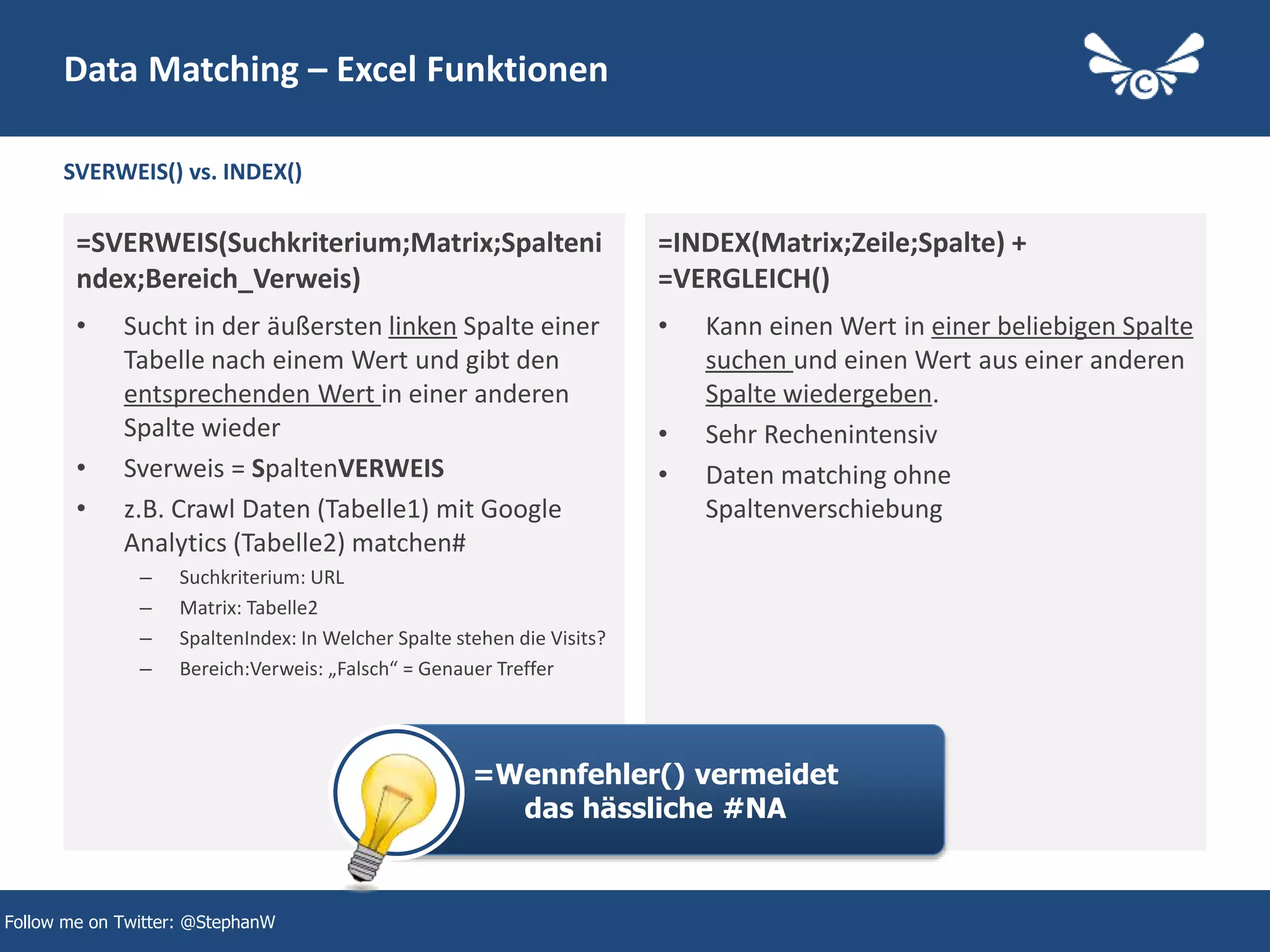 SVERWEIS() vs. INDEX()
=SVERWEIS(Suchkriterium;Matrix;Spalteni
ndex;Bereich_Verweis)
• Sucht in der äußersten linken Spalte einer
Tabelle nach einem Wert und gibt den
entsprechenden Wert in einer anderen
Spalte wieder
• Sverweis = SpaltenVERWEIS
• z.B. Crawl Daten (Tabelle1) mit Google
Analytics (Tabelle2) matchen#
– Suchkriterium: URL
– Matrix: Tabelle2
– SpaltenIndex: In Welcher Spalte stehen die Visits?
– Bereich:Verweis: „Falsch“ = Genauer Treffer
=INDEX(Matrix;Zeile;Spalte) +
=VERGLEICH()
• Kann einen Wert in einer beliebigen Spalte
suchen und einen Wert aus einer anderen
Spalte wiedergeben.
• Sehr Rechenintensiv
• Daten matching ohne
Spaltenverschiebung
Data Matching – Excel Funktionen
Follow me on Twitter: @StephanW
=Wennfehler() vermeidet
das hässliche #NA
 