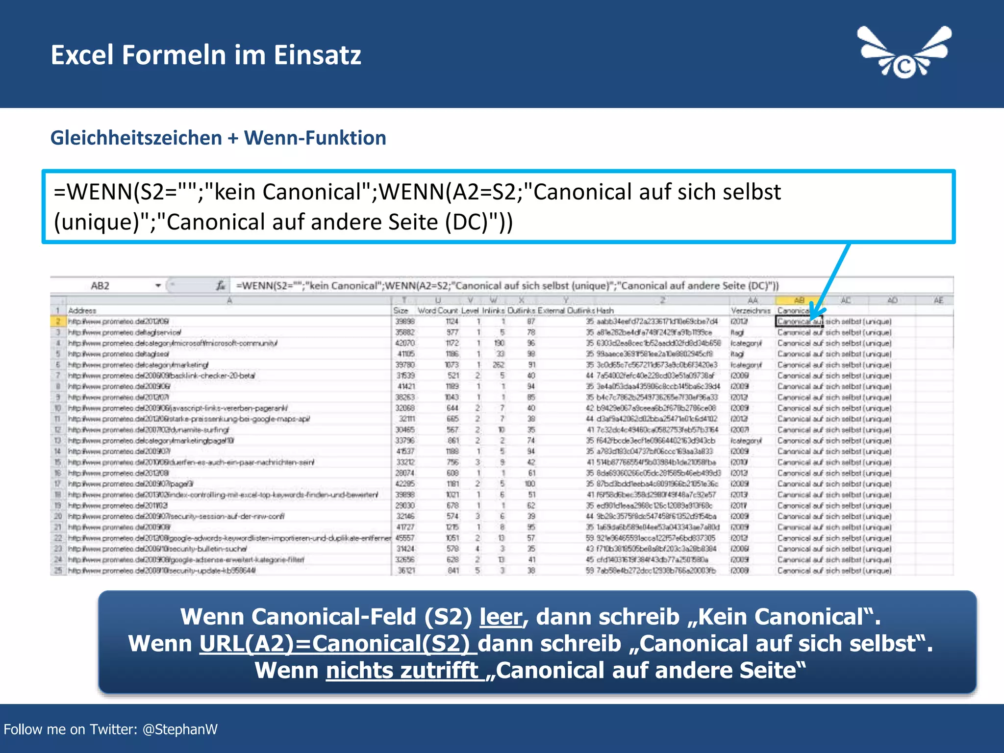 22
Excel Formeln im Einsatz
Gleichheitszeichen + Wenn-Funktion
Follow me on Twitter: @StephanW
=WENN(S2="";"kein Canonical";WENN(A2=S2;"Canonical auf sich selbst
(unique)";"Canonical auf andere Seite (DC)"))
Wenn Canonical-Feld (S2) leer, dann schreib „Kein Canonical“.
Wenn URL(A2)=Canonical(S2) dann schreib „Canonical auf sich selbst“.
Wenn nichts zutrifft „Canonical auf andere Seite“
 