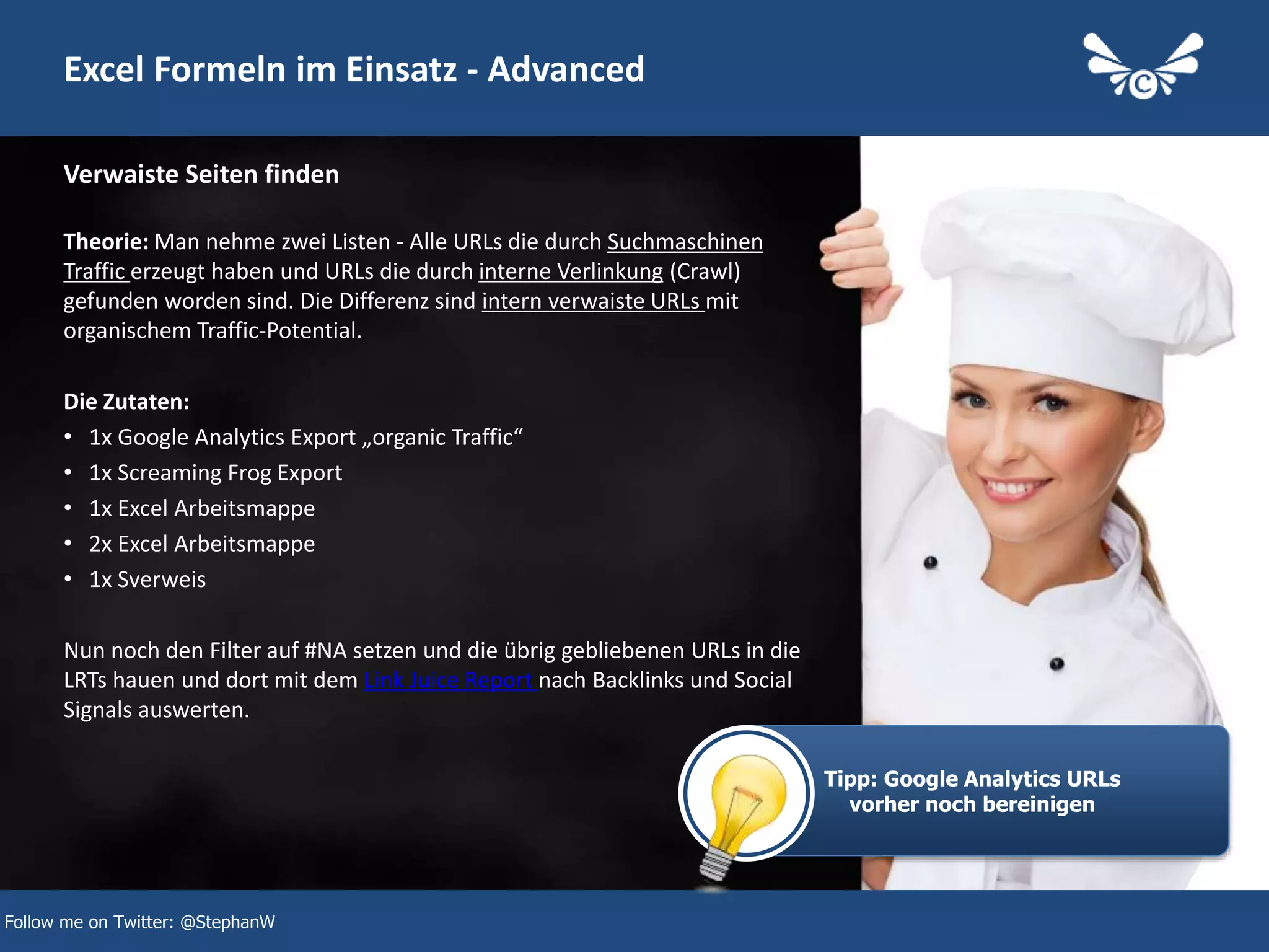 27
Excel Formeln im Einsatz - Advanced
Theorie: Man nehme zwei Listen - Alle URLs die durch Suchmaschinen
Traffic erzeugt haben und URLs die durch interne Verlinkung (Crawl)
gefunden worden sind. Die Differenz sind intern verwaiste URLs mit
organischem Traffic-Potential.
Die Zutaten:
• 1x Google Analytics Export „organic Traffic“
• 1x Screaming Frog Export
• 1x Excel Arbeitsmappe
• 2x Excel Arbeitsmappe
• 1x Sverweis
Nun noch den Filter auf #NA setzen und die übrig gebliebenen URLs in die
LRTs hauen und dort mit dem Link Juice Report nach Backlinks und Social
Signals auswerten.
Verwaiste Seiten finden
Follow me on Twitter: @StephanW
Tipp: Google Analytics URLs
vorher noch bereinigen
 