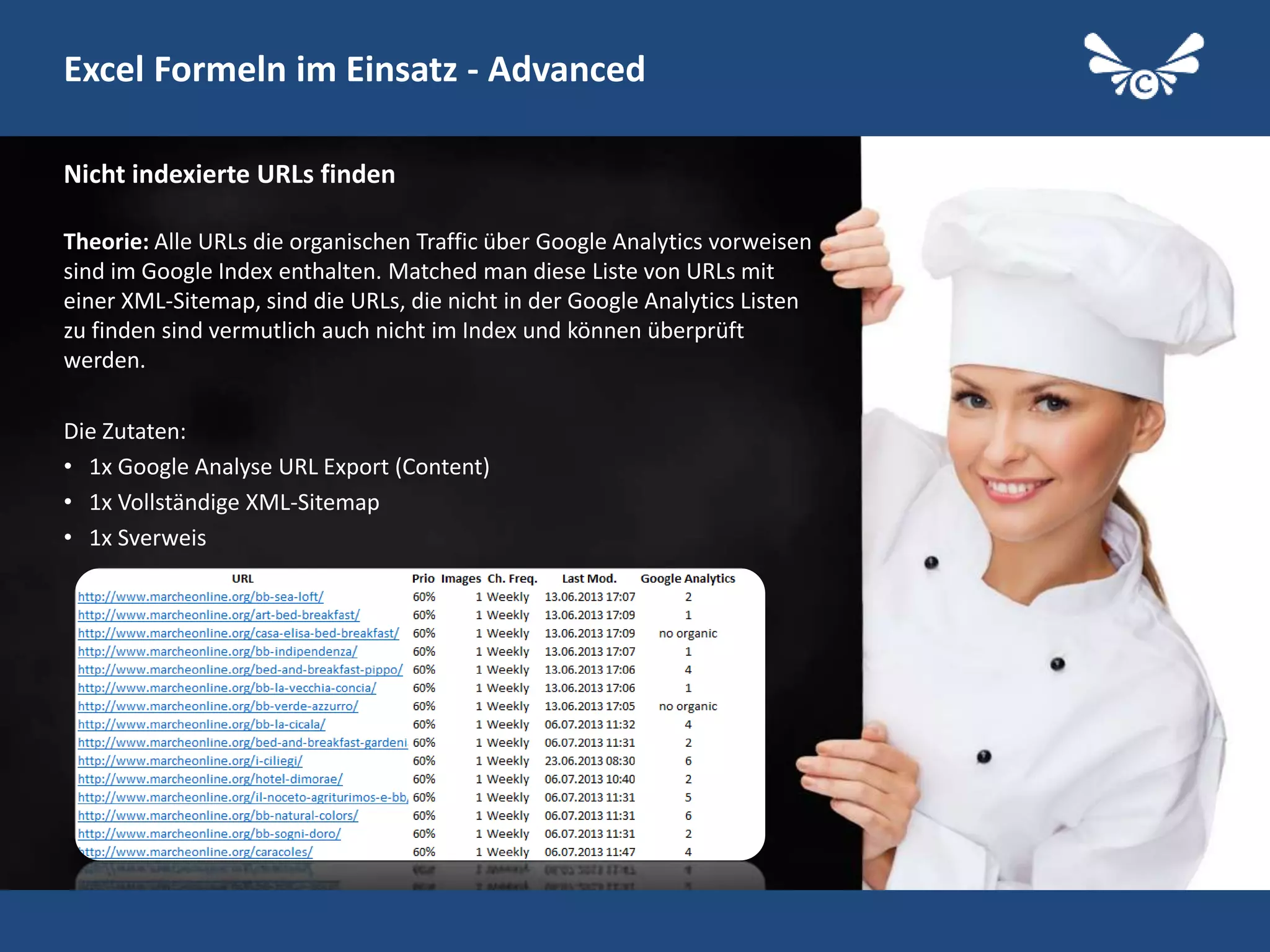 28
Excel Formeln im Einsatz - Advanced
Theorie: Alle URLs die organischen Traffic über Google Analytics vorweisen
sind im Google Index enthalten. Matched man diese Liste von URLs mit
einer XML-Sitemap, sind die URLs, die nicht in der Google Analytics Listen
zu finden sind vermutlich auch nicht im Index und können überprüft
werden.
Die Zutaten:
• 1x Google Analyse URL Export (Content)
• 1x Vollständige XML-Sitemap
• 1x Sverweis
Nicht indexierte URLs finden
Follow me on Twitter: @StephanW
 