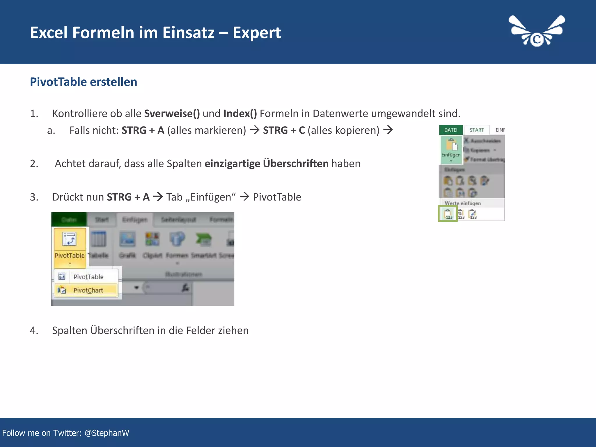 33
Excel Formeln im Einsatz – Expert
1. Kontrolliere ob alle Sverweise() und Index() Formeln in Datenwerte umgewandelt sind.
a. Falls nicht: STRG + A (alles markieren)  STRG + C (alles kopieren) 
2. Achtet darauf, dass alle Spalten einzigartige Überschriften haben
3. Drückt nun STRG + A  Tab „Einfügen“  PivotTable
4. Spalten Überschriften in die Felder ziehen
PivotTable erstellen
Follow me on Twitter: @StephanW
 