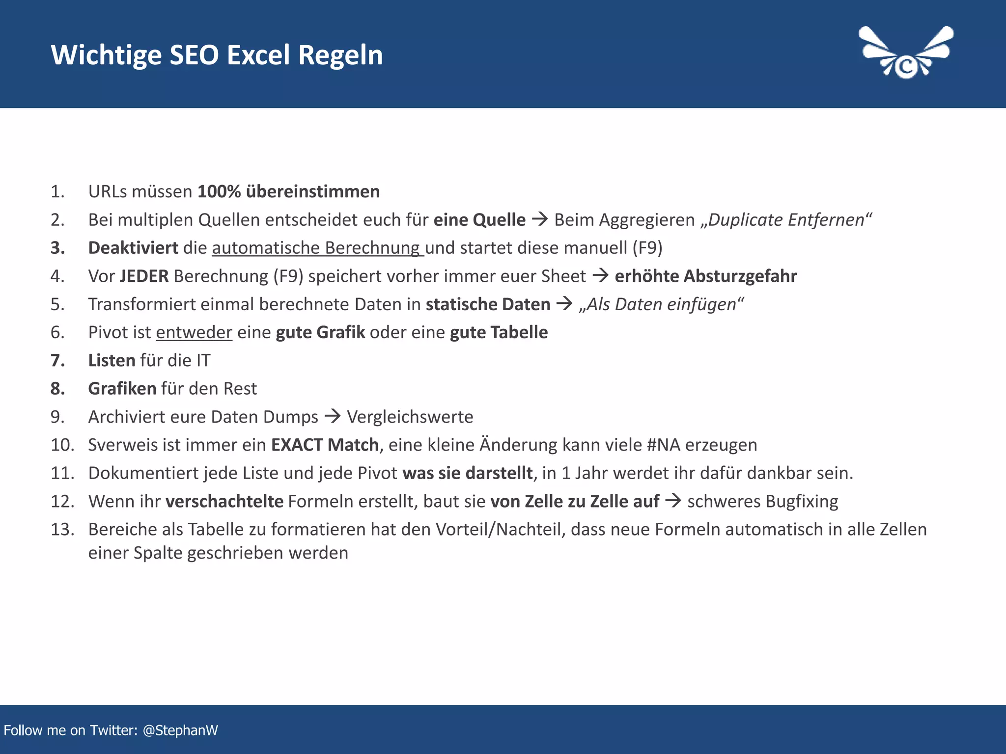 41
Wichtige SEO Excel Regeln
1. URLs müssen 100% übereinstimmen
2. Bei multiplen Quellen entscheidet euch für eine Quelle  Beim Aggregieren „Duplicate Entfernen“
3. Deaktiviert die automatische Berechnung und startet diese manuell (F9)
4. Vor JEDER Berechnung (F9) speichert vorher immer euer Sheet  erhöhte Absturzgefahr
5. Transformiert einmal berechnete Daten in statische Daten  „Als Daten einfügen“
6. Pivot ist entweder eine gute Grafik oder eine gute Tabelle
7. Listen für die IT
8. Grafiken für den Rest
9. Archiviert eure Daten Dumps  Vergleichswerte
10. Sverweis ist immer ein EXACT Match, eine kleine Änderung kann viele #NA erzeugen
11. Dokumentiert jede Liste und jede Pivot was sie darstellt, in 1 Jahr werdet ihr dafür dankbar sein.
12. Wenn ihr verschachtelte Formeln erstellt, baut sie von Zelle zu Zelle auf  schweres Bugfixing
13. Bereiche als Tabelle zu formatieren hat den Vorteil/Nachteil, dass neue Formeln automatisch in alle Zellen
einer Spalte geschrieben werden
Follow me on Twitter: @StephanW
 