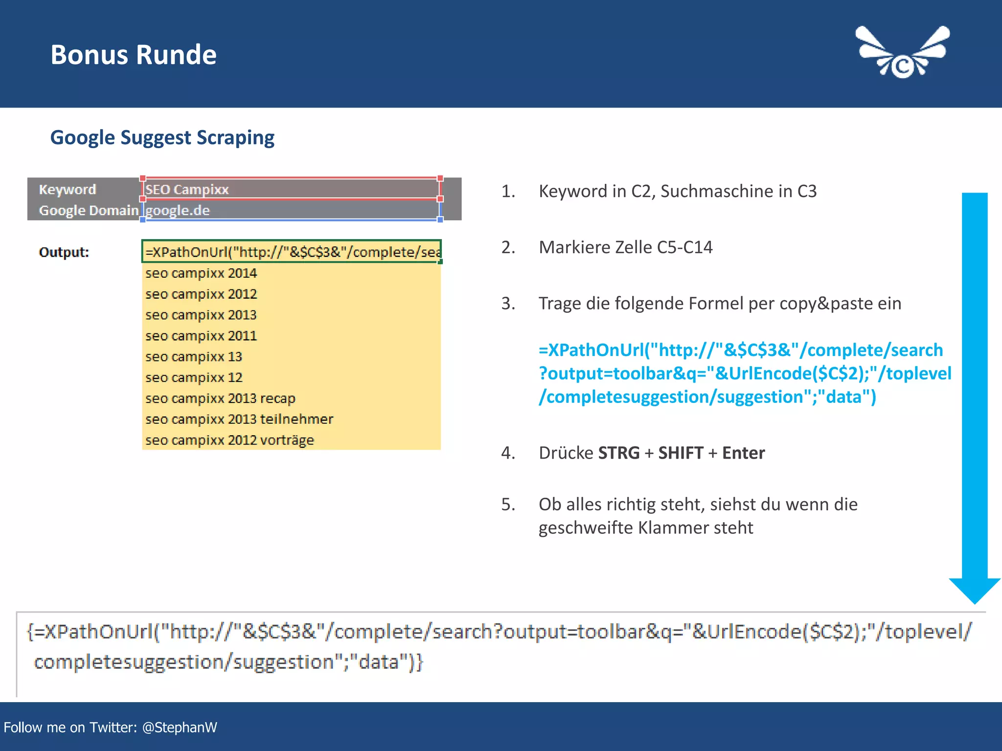 44
Bonus Runde
Google Suggest Scraping
Follow me on Twitter: @StephanW
1. Keyword in C2, Suchmaschine in C3
2. Markiere Zelle C5-C14
3. Trage die folgende Formel per copy&paste ein
=XPathOnUrl("http://"&$C$3&"/complete/search
?output=toolbar&q="&UrlEncode($C$2);"/toplevel
/completesuggestion/suggestion";"data")
4. Drücke STRG + SHIFT + Enter
5. Ob alles richtig steht, siehst du wenn die
geschweifte Klammer steht
 