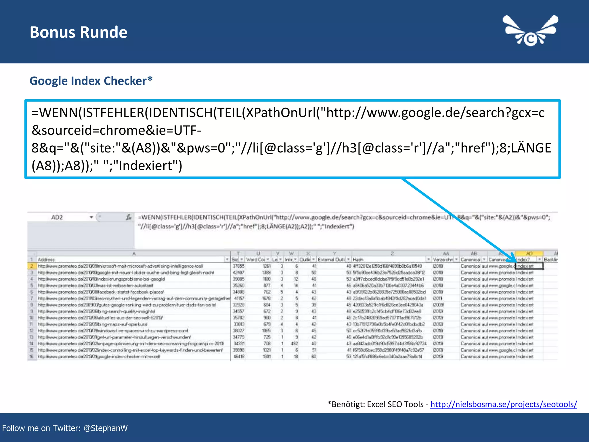 45
Bonus Runde
Google Index Checker*
Follow me on Twitter: @StephanW
=WENN(ISTFEHLER(IDENTISCH(TEIL(XPathOnUrl("http://www.google.de/search?gcx=c
&sourceid=chrome&ie=UTF-
8&q="&("site:"&(A8))&"&pws=0";"//li[@class='g']//h3[@class='r']//a";"href");8;LÄNGE
(A8));A8));" ";"Indexiert")
*Benötigt: Excel SEO Tools - http://nielsbosma.se/projects/seotools/
 