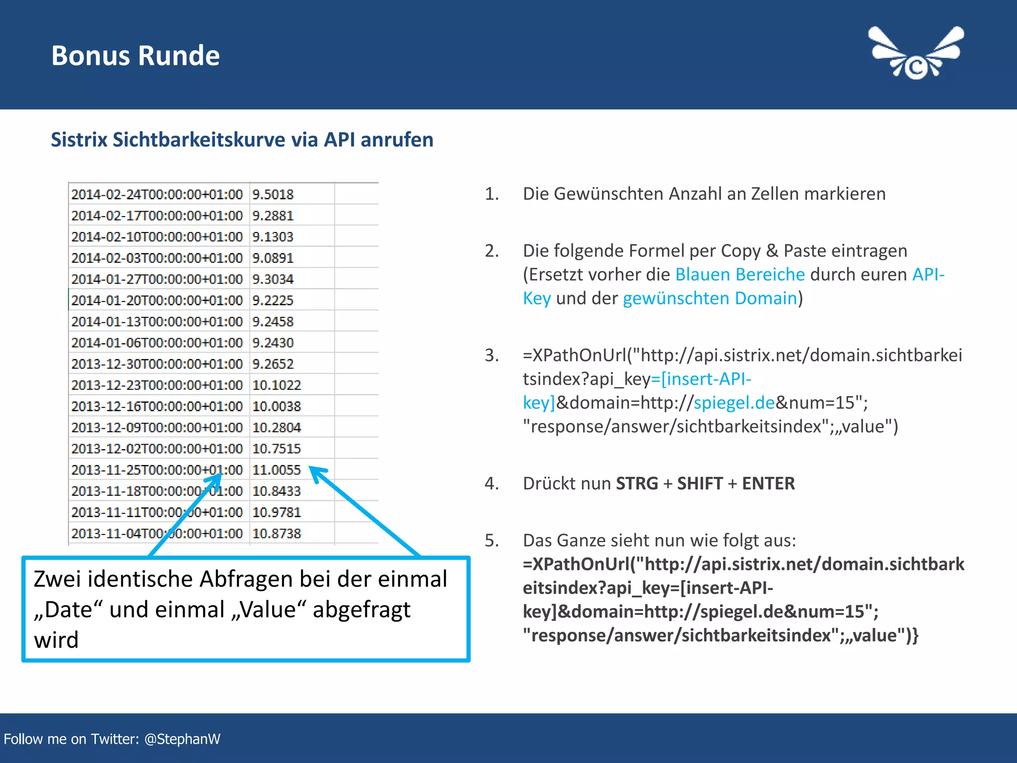 46
Bonus Runde
1. Die Gewünschten Anzahl an Zellen markieren
2. Die folgende Formel per Copy & Paste eintragen
(Ersetzt vorher die Blauen Bereiche durch euren API-
Key und der gewünschten Domain)
3. =XPathOnUrl("http://api.sistrix.net/domain.sichtbarkei
tsindex?api_key=[insert-API-
key]&domain=http://spiegel.de&num=15";
"response/answer/sichtbarkeitsindex";„value")
4. Drückt nun STRG + SHIFT + ENTER
5. Das Ganze sieht nun wie folgt aus:
=XPathOnUrl("http://api.sistrix.net/domain.sichtbark
eitsindex?api_key=[insert-API-
key]&domain=http://spiegel.de&num=15";
"response/answer/sichtbarkeitsindex";„value")}
Sistrix Sichtbarkeitskurve via API anrufen
Follow me on Twitter: @StephanW
Zwei identische Abfragen bei der einmal
„Date“ und einmal „Value“ abgefragt
wird
 