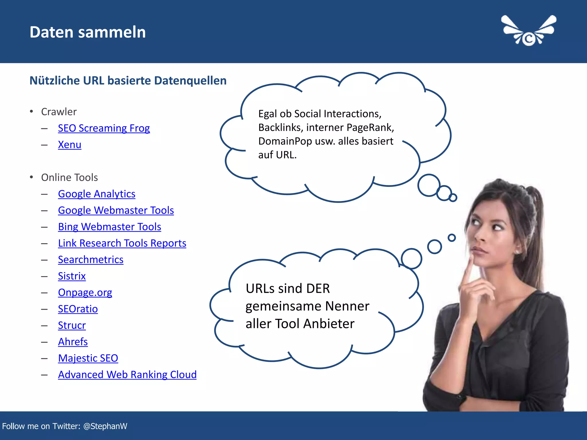 6
Daten sammeln
• Crawler
– SEO Screaming Frog
– Xenu
• Online Tools
– Google Analytics
– Google Webmaster Tools
– Bing Webmaster Tools
– Link Research Tools Reports
– Searchmetrics
– Sistrix
– Onpage.org
– SEOratio
– Strucr
– Ahrefs
– Majestic SEO
– Advanced Web Ranking Cloud
Nützliche URL basierte Datenquellen
Follow me on Twitter: @StephanW
Egal ob Social Interactions,
Backlinks, interner PageRank,
DomainPop usw. alles basiert
auf URL.
URLs sind DER
gemeinsame Nenner
aller Tool Anbieter
 