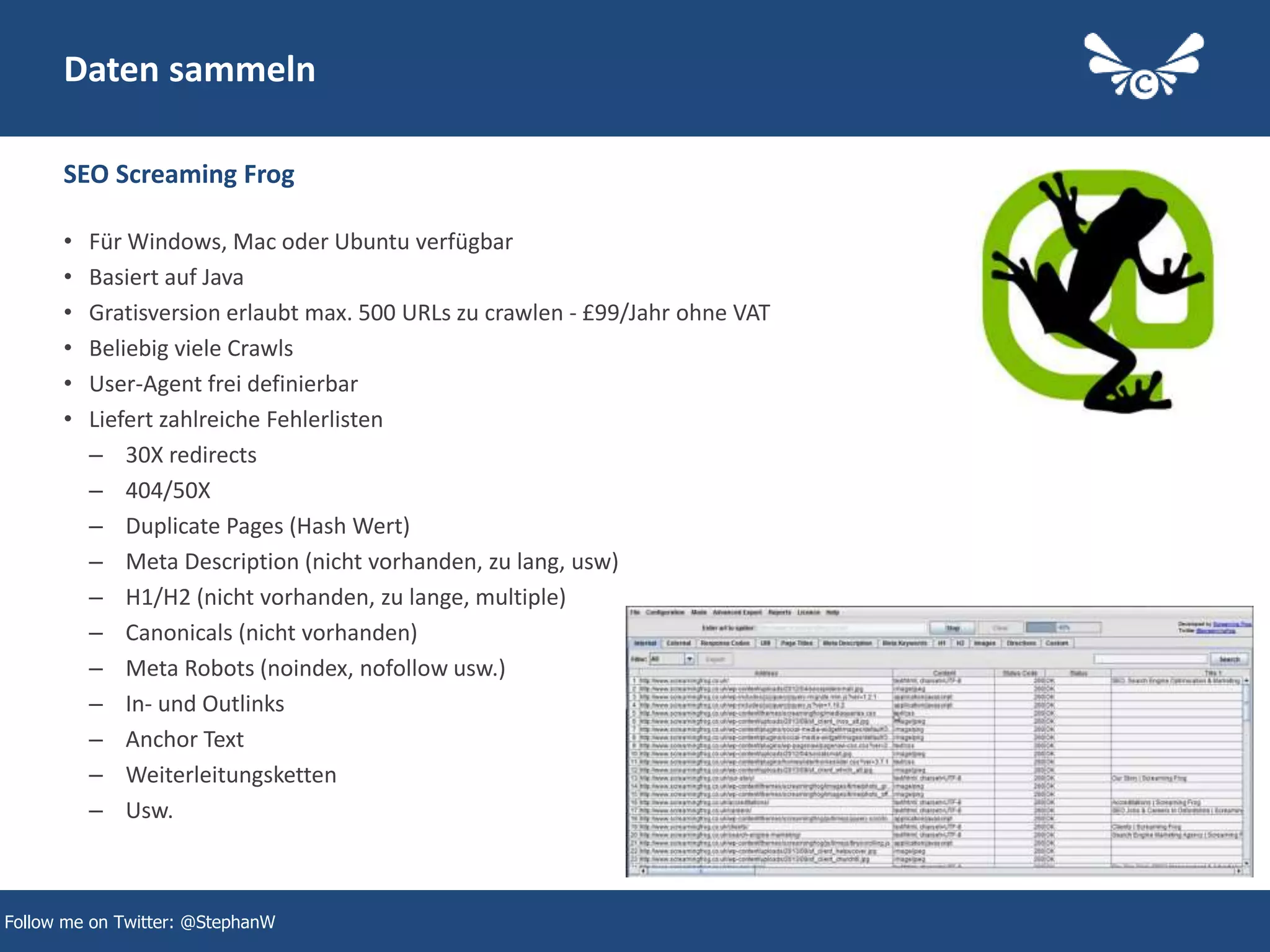 8
Daten sammeln
SEO Screaming Frog
Follow me on Twitter: @StephanW
• Für Windows, Mac oder Ubuntu verfügbar
• Basiert auf Java
• Gratisversion erlaubt max. 500 URLs zu crawlen - £99/Jahr ohne VAT
• Beliebig viele Crawls
• User-Agent frei definierbar
• Liefert zahlreiche Fehlerlisten
– 30X redirects
– 404/50X
– Duplicate Pages (Hash Wert)
– Meta Description (nicht vorhanden, zu lang, usw)
– H1/H2 (nicht vorhanden, zu lange, multiple)
– Canonicals (nicht vorhanden)
– Meta Robots (noindex, nofollow usw.)
– In- und Outlinks
– Anchor Text
– Weiterleitungsketten
– Usw.
 