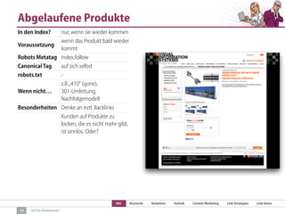 SEO Keywords Redaktion Technik Content Marketing Link-Strategien Link-Detox
SEO für Redaktionen
Abgelaufene Produkte
16
In den Index? nur, wenn sie wieder kommen
Voraussetzung
wenn das Produkt bald wieder
kommt
Robots Metatag index,follow
Canonical Tag auf sich selbst
robots.txt -
Wenn nicht…
z.B.„410“ (gone),
301-Umleitung,
Nachfolgemodell
Besonderheiten Denke an evtl. Backlinks
Kunden auf Produkte zu
locken, die es nicht mehr gibt,
ist sinnlos. Oder?
 