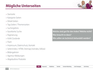SEO Keywords Redaktion Technik Content Marketing Link-Strategien Link-Detox
SEO für Redaktionen
Mögliche Unterseiten
2
• Startseite
• Kategorie-Seiten
• Detail-Seiten
• Tag-Seiten / Themenseiten
• Suchergebnis
• Facettierte Suche
• Paginierung
• AJAX Zustände
• Flash
• Impressum, Datenschutz, Kontakt
• Seitenindex / HTML-Sitemap (noindex, follow)
• Bildergalerien
• Agentur-Meldungen
• Abgelaufene Produkte
Welche sind gut für den Index? Welche nicht?
Was braucht es dazu?
Wie sollen sie technisch behandelt werden?
 