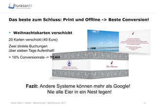Heiko Höhn | twitter: @Steinhude | SEOCampixx 2017
Das beste zum Schluss: Print und Offline -> Beste Conversion!
§  Weihnachtskarten verschickt
20 Karten verschickt (40 Euro)
Zwei direkte Buchungen
über sieben Tage Aufenthalt!
= 10% Conversionrate -> YEAH
Fazit: Andere Systeme können mehr als Google!
Nie alle Eier in ein Nest legen!
10
 