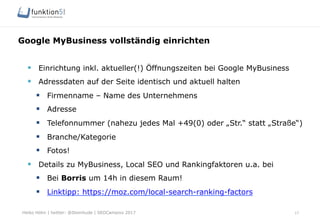 Heiko Höhn | twitter: @Steinhude | SEOCampixx 2017
Google MyBusiness vollständig einrichten
17
§  Einrichtung inkl. aktueller(!) Öffnungszeiten bei Google MyBusiness
§  Adressdaten auf der Seite identisch und aktuell halten
§  Firmenname – Name des Unternehmens
§  Adresse
§  Telefonnummer (nahezu jedes Mal +49(0) oder „Str.“ statt „Straße“)
§  Branche/Kategorie
§  Fotos!
§  Details zu MyBusiness, Local SEO und Rankingfaktoren u.a. bei
§  Bei Borris um 14h in diesem Raum!
§  Linktipp: https://moz.com/local-search-ranking-factors
 