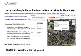 Heiko Höhn | twitter: @Steinhude | SEOCampixx 2017
Hurry up! Google Maps Pin bearbeiten mit Google Map Maker
Google Map Maker für lokalen Brancheneintrag (Pin der Adresse musste verschoben werden)
https://www.google.com/mapmaker
Problem: Google erlaubt eigentlich keine Google Maps Einträge für Ferienwohnungen
Unzulässige Geschäftsmodelle:
-  Mietobjekte oder Objekte, die zum Verkauf stehen, wie Ferienhäuser oder freie Wohnungen, können nicht in
Google Places aufgenommen werden.
-  Bitte erstellen Sie einen Eintrag für den Hauptsitz, der die Vermietungen oder Verkäufe vornimmt, und nicht
für die einzelnen Miet- oder Kaufobjekte.
-  Mehr dazu können Sie in unseren Qualitätsrichtlinien nachlesen:
http://support.google.com/places/bin/answer.py?hl=de&answer=107528&topic=1656880&ctx=topic
Der Vorteil: (funktioniert einiges trotzdem J)
MISTMÜLL: Wird Ende März eingestellt
19
 