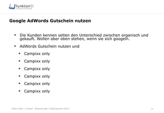 Heiko Höhn | twitter: @Steinhude | SEOCampixx 2017
Google AdWords Gutschein nutzen
24
§  Die Kunden kennen selten den Unterschied zwischen organisch und
gekauft. Wollen aber oben stehen, wenn sie sich googeln.
§  AdWords Gutschein nutzen und
§  Campixx only
§  Campixx only
§  Campixx only
§  Campixx only
§  Campixx only
§  Campixx only
 
