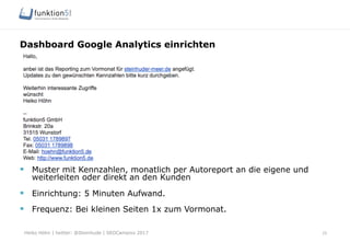 Heiko Höhn | twitter: @Steinhude | SEOCampixx 2017
Dashboard Google Analytics einrichten
25
§  Muster mit Kennzahlen, monatlich per Autoreport an die eigene und
weiterleiten oder direkt an den Kunden
§  Einrichtung: 5 Minuten Aufwand.
§  Frequenz: Bei kleinen Seiten 1x zum Vormonat.
 