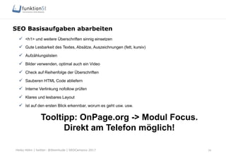 Heiko Höhn | twitter: @Steinhude | SEOCampixx 2017
SEO Basisaufgaben abarbeiten
ü  <h1> und weitere Überschriften sinnig einsetzen
ü  Gute Lesbarkeit des Textes, Absätze, Auszeichnungen (fett, kursiv)
ü  Aufzählungslisten
ü  Bilder verwenden, optimal auch ein Video
ü  Check auf Reihenfolge der Überschriften
ü  Sauberen HTML Code abliefern
ü  Interne Verlinkung nofollow prüfen
ü  Klares und lesbares Layout
ü  Ist auf den ersten Blick erkennbar, worum es geht usw. usw.
Tooltipp: OnPage.org -> Modul Focus.
Direkt am Telefon möglich!
26
 
