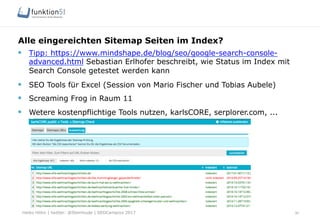 Heiko Höhn | twitter: @Steinhude | SEOCampixx 2017
Alle eingereichten Sitemap Seiten im Index?
30
§  Tipp: https://www.mindshape.de/blog/seo/google-search-console-
advanced.html Sebastian Erlhofer beschreibt, wie Status im Index mit
Search Console getestet werden kann
§  SEO Tools für Excel (Session von Mario Fischer und Tobias Aubele)
§  Screaming Frog in Raum 11
§  Wetere kostenpflichtige Tools nutzen, karlsCORE, serplorer.com, ...
 