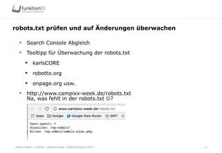 Heiko Höhn | twitter: @Steinhude | SEOCampixx 2017
robots.txt prüfen und auf Änderungen überwachen
31
§  Search Console Abgleich
§  Tooltipp für Überwachung der robots.txt
§  karlsCORE
§  robotto.org
§  onpage.org usw.
§  http://www.campixx-week.de/robots.txt
Na, was fehlt in der robots.txt J?
 