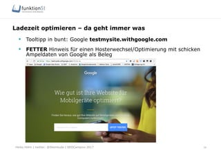 Heiko Höhn | twitter: @Steinhude | SEOCampixx 2017
Ladezeit optimieren – da geht immer was
34
§  Tooltipp in bunt: Google testmysite.withgoogle.com
§  FETTER Hinweis für einen Hosterwechsel/Optimierung mit schicken
Ampeldaten von Google als Beleg
 