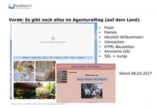 Heiko Höhn | twitter: @Steinhude | SEOCampixx 2017
Vorab: Es gibt noch alles im Agenturalltag (auf dem Land)
4
§  Flash
§  frames
§  Herzlich Willkommen!
§  Introseiten
§  HTML Baustellen
§  Animierte Gifs
§  SSL = nunja
Stand 08.03.2017
 