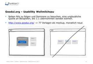 Heiko Höhn | twitter: @Steinhude | SEOCampixx 2017
Goodui.org – Usability Wollmilchsau
42
§  Neben Nils zu folgen und Seminare zu besuchen, eine unglaubliche
Quelle an Beispielen, die 1:1 übernommen werden können.
§  http://www.goodui.org/ -> 77 Vorlagen als mockup, monatlich neue
 