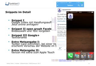 Heiko Höhn | twitter: @Steinhude | SEOCampixx 2017
Snippets im Detail
43
§  Snippet I
Google Index mit Handlungsaufforderung
Jetzt online anfragen!
§  Snippet II open graph Facebook
Bildauswahl und Text vorgeben
§  Snippet III Google+
Textvariante
§  Extra Metaangabe I:
Twitter Card einrichten, bei einer Verlinkung
erscheint Vorschau der Website im Stream
§  Extra Metangabe II:
favicon mit extra Icon Apple Touch
 