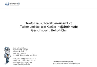 Büro Steinhude:
funktion5 GmbH
Heiko Höhn
Metjenkamp 17
31515 Steinhude am Meer
Tel. (05033) 9 95 81 44
Mob. (0175) 5 60 24 24
hoehn@funktion5.de
www.funktion5.de
twitter.com/Steinhude
plus.google.com/+HeikoHöhn
Telefon raus, Kontakt erwünscht <3
Twitter und fast alle Kanäle -> @Steinhude
Gesichtsbuch: Heiko Höhn
 