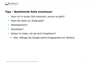 Heiko Höhn | twitter: @Steinhude | SEOCampixx 2017
Tipp – Bestehende Seite anschauen
7
§  Kann ich in kurzer Zeit erkennen, worum es geht?
§  Passt die Seite zur Zielgruppe?
§  Mobiloptimiert?
§  Stockfotos?
§  Seiten im Index, die da nicht hingehören?
§  Site: Abfrage bei Google (beim Erstgespräch am Telefon)
 