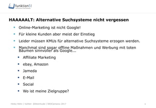 Heiko Höhn | twitter: @Steinhude | SEOCampixx 2017
HAAAAALT: Alternative Suchsysteme nicht vergessen
8
§  Online-Marketing ist nicht Google!
§  Für kleine Kunden aber meist der Einstieg
§  Leider müssen KMUs für alternative Suchsysteme erzogen werden.
§  Manchmal sind sogar offline Maßnahmen und Werbung mit toten
Bäumen sinnvoller als Google...
§  Affiliate Marketing
§  ebay, Amazon
§  Jameda
§  E-Mail
§  Social
§  Wo ist meine Zielgruppe?
 