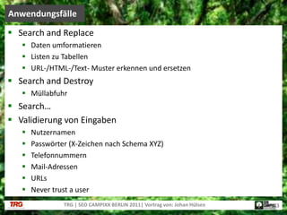 Search andReplaceDaten umformatierenListen zu TabellenURL-/HTML-/Text- Muster erkennen und ersetzenSearch andDestroyMüllabfuhrSearch…Validierung von EingabenNutzernamenPasswörter (X-Zeichen nach Schema XYZ)TelefonnummernMail-AdressenURLsNever trust a userAnwendungsfälleTRG | SEO CAMPIXX BERLIN 2011| Vortrag von: Johan Hülsen13