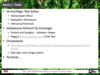 Vernünftiger Text-EditorTextwrangler (Mac)Notepad++ (Windows)VIM (Unix/Terminal)Validatoren hilfreich für EinsteigerEinfach mal Googlen… Validator +RegexReggy (http://reggyapp.com/) OSX-ToolCheatsheetshttp://www.addedbytes.com/cheat-sheets/regular-expressions-cheat-sheet/Gibtaber nocheinigeandereTerminal…Basics | ToolsTRG | SEO CAMPIXX BERLIN 2011| Vortrag von: Johan Hülsen16
