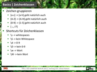 Zeichen gruppieren[a-z] -> [a-h] geht natürlich auch[A-Z] -> [A-H] geht natürlich auch[0-9] -> [1-5] geht natürlich auch[ ;.,:!?]Shortcuts für Zeichenklassen\s -> whitespaces\S -> kein Whitespace\d -> 0-9\D -> kein 0-9\w -> Wort\W -> kein WortBasics | ZeichenklassenTRG | SEO CAMPIXX BERLIN 2011| Vortrag von: Johan Hülsen17