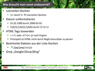 Leerzeilen löschen\r+ durch \r Leerzeilen löschenDatum umformatieren01.02.1900 durch 1900-02-01(\d{2}).(\d{2}).(\d{4}) durch \3-\2-\1HTML Tags loswerden<.+?> oder <[^>]+> je nach EnginePrinzipiell ist HTML nicht durch RegEx brauchbar zu parsenBestimmte Dateien aus der Liste löschen.*\.(jpg|jpeg|css|js)Grep „Google|Slurp|Bing“Was braucht man sonst andauernd?TRG | SEO CAMPIXX BERLIN 2011| Vortrag von: Johan Hülsen21