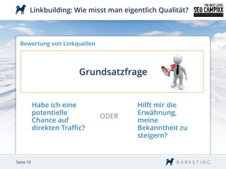 Linkbuilding: Wie misst man eigentlich Qualität?



  Bewertung von Linkquellen




                          Grundsatzfrage


           Habe ich eine               Hilft mir die
           potentielle                 Erwähnung,
                               ODER
           Chance auf                  meine
           direkten Traffic?           Bekanntheit zu
                                       steigern?


Seite 10
 