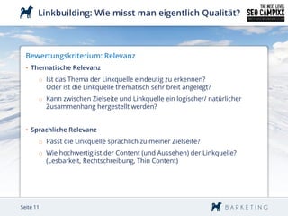 Linkbuilding: Wie misst man eigentlich Qualität?



  Bewertungskriterium: Relevanz
  • Thematische Relevanz
       o Ist das Thema der Linkquelle eindeutig zu erkennen?
         Oder ist die Linkquelle thematisch sehr breit angelegt?
       o Kann zwischen Zielseite und Linkquelle ein logischer/ natürlicher
         Zusammenhang hergestellt werden?


  • Sprachliche Relevanz
       o Passt die Linkquelle sprachlich zu meiner Zielseite?
       o Wie hochwertig ist der Content (und Aussehen) der Linkquelle?
         (Lesbarkeit, Rechtschreibung, Thin Content)




Seite 11
 