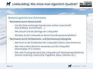 Linkbuilding: Wie misst man eigentlich Qualität?



  Bewertungskriterium: Reichweite
  • Reichweite durch Nutzerschaft
       o Hat die Seite eindeutige Signale einer echten Leserschaft?
         (Social Media, Kommentare, …)
       o Wie aktuell sind die Beiträge der Linkquelle?
       o Würdest du die Linkquelle an deine Freunde weiterempfehlen?
  • Reichweite durch Sichtbarkeits- und Domainautoritätsignale
       o Wie hoch ist die Sichtbarkeit der Linkquelle? (Sistrix, Searchmetrics)
       o Wie viele andere Domains verweisen auf die Linkquelle?
         (Domainpop, IP-C-Cluster)
       o Wie viele Trustsignale weist die Linkquelle auf? (Hochwertige Backlinks,
         Domain Authority, Authorship, PageRank, Alexa, Sitelinks, etc.)




Seite 12
 