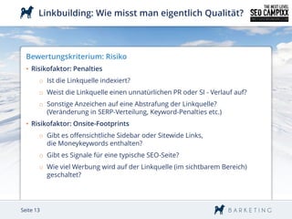 Linkbuilding: Wie misst man eigentlich Qualität?



  Bewertungskriterium: Risiko
  • Risikofaktor: Penalties
       o Ist die Linkquelle indexiert?
       o Weist die Linkquelle einen unnatürlichen PR oder SI - Verlauf auf?
       o Sonstige Anzeichen auf eine Abstrafung der Linkquelle?
         (Veränderung in SERP-Verteilung, Keyword-Penalties etc.)
  • Risikofaktor: Onsite-Footprints
       o Gibt es offensichtliche Sidebar oder Sitewide Links,
         die Moneykeywords enthalten?
       o Gibt es Signale für eine typische SEO-Seite?
       o Wie viel Werbung wird auf der Linkquelle (im sichtbarem Bereich)
         geschaltet?




Seite 13
 