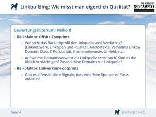 Linkbuilding: Wie misst man eigentlich Qualität?



  Bewertungskriterium: Risiko II
  • Risikofaktor: Offsite-Footprints
       o Wie sieht das Backlinkprofil der Linkquelle aus? Verdächtig?
         (Linknetzwerk, Linktypen und -qualität, Anchortexte, Verhältnis Link zu
         Domain/ Class-C Popularität, themenrelevantes Umfeld, etc.)
       o Auf welche Domains verweist die Linkquelle sonst noch? Sind es die
         üblich Verdächtigen? Passen diese Domains zur Linkquelle?
  • Risikofaktor: Linkverkauf-Footprints
       o Gibt es offensichtliche Signale, dass eine Seite Sponsered Posts
         anbietet?




Seite 14
 