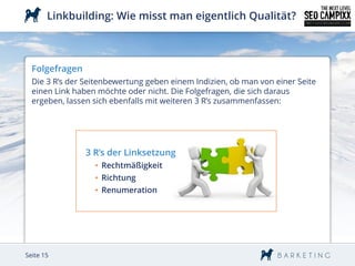 Linkbuilding: Wie misst man eigentlich Qualität?



  Folgefragen
  Die 3 R’s der Seitenbewertung geben einem Indizien, ob man von einer Seite
  einen Link haben möchte oder nicht. Die Folgefragen, die sich daraus
  ergeben, lassen sich ebenfalls mit weiteren 3 R’s zusammenfassen:




                3 R’s der Linksetzung
                  • Rechtmäßigkeit
                  • Richtung
                  • Renumeration




Seite 15
 