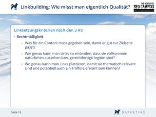 Linkbuilding: Wie misst man eigentlich Qualität?



  Linksetzungskriterien nach den 3 R’s
  • Rechtmäßigkeit
       o Was für ein Content muss gegeben sein, damit er gut zur Zielseite
         passt?
       o Wie genau kann man Links so einbinden, dass sie vollkommen
         natürlichen aussehen bzw. gerechtfertigt/ legitim sind?
       o Wo genau kann man Links platzieren, damit sie thematisch relevant
         sind und potentiell auch ein Traffic-Lieferant sein können?




Seite 16
 