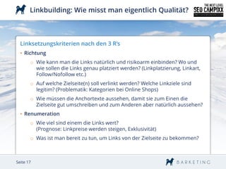 Linkbuilding: Wie misst man eigentlich Qualität?



  Linksetzungskriterien nach den 3 R’s
  • Richtung
       o Wie kann man die Links natürlich und risikoarm einbinden? Wo und
         wie sollen die Links genau platziert werden? (Linkplatzierung, Linkart,
         Follow/Nofollow etc.)
       o Auf welche Zielseite(n) soll verlinkt werden? Welche Linkziele sind
         legitim? (Problematik: Kategorien bei Online Shops)
       o Wie müssen die Anchortexte aussehen, damit sie zum Einen die
         Zielseite gut umschreiben und zum Anderen aber natürlich aussehen?
  • Renumeration
       o Wie viel sind einem die Links wert?
         (Prognose: Linkpreise werden steigen, Exklusivität)
       o Was ist man bereit zu tun, um Links von der Zielseite zu bekommen?



Seite 17
 