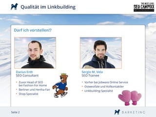 Qualität im Linkbuilding



  Darf ich vorstellen!?




   Darius Erdt                       Sergio M. Vela
   SEO Consultant                    SEO Trainee

   • Zuvor Head of SEO               • Vorher bei Jobware Online Service
      bei Fashion For Home           • Ostwestfale und Vollkontaktler
   • Berliner und Hertha-Fan         • Linkbuilding-Spezialist
   • Shop-Spezialist




Seite 2
 